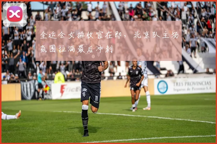 全运会女排收官在即，北京队主场氛围拉满最后冲刺