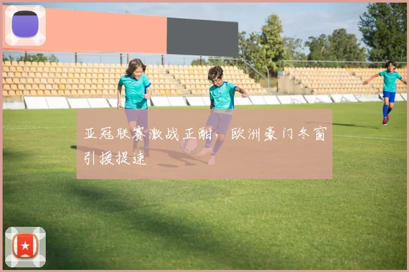 亚冠联赛激战正酣，欧洲豪门冬窗引援提速