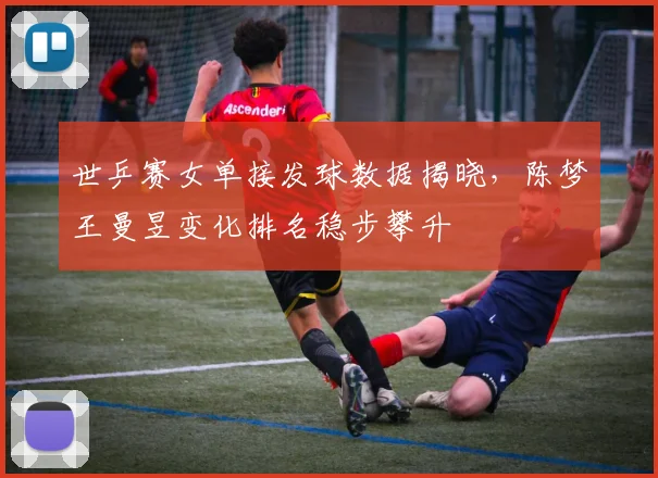 世乒赛女单接发球数据揭晓，陈梦王曼昱变化排名稳步攀升
