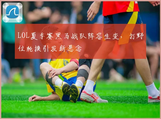 LOL夏季赛黑马战队阵容生变，打野位轮换引发新悬念