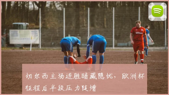 切尔西主场连胜暗藏隐忧，欧洲杯征程后半段压力陡增