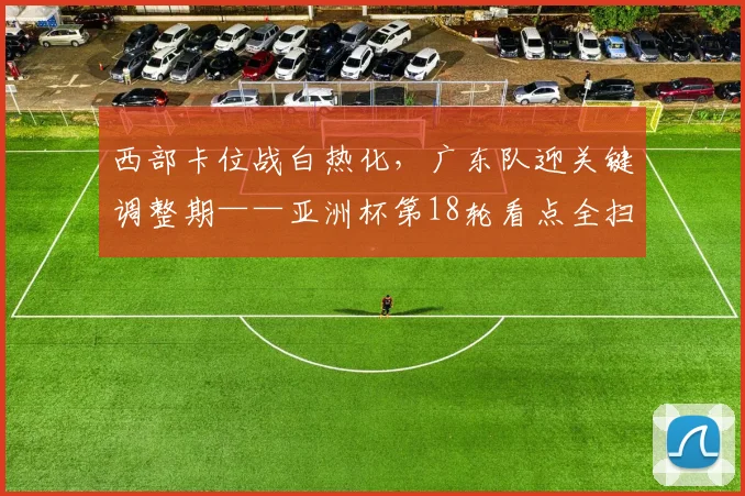 西部卡位战白热化，广东队迎关键调整期——亚洲杯第18轮看点全扫描