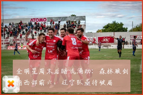 全明星周末后暗流涌动：森林狼剑指西部前六，辽宁队亟待破局