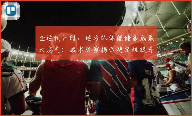 全运倒计时，地方队体能储备成最大底气：战术观察揭示稳定性提升