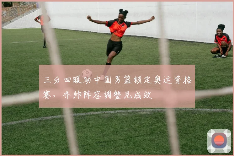 三分回暖助中国男篮锁定奥运资格赛，乔帅阵容调整见成效