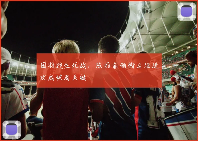 国羽迎生死战，陈雨菲领衔后场进攻成破局关键