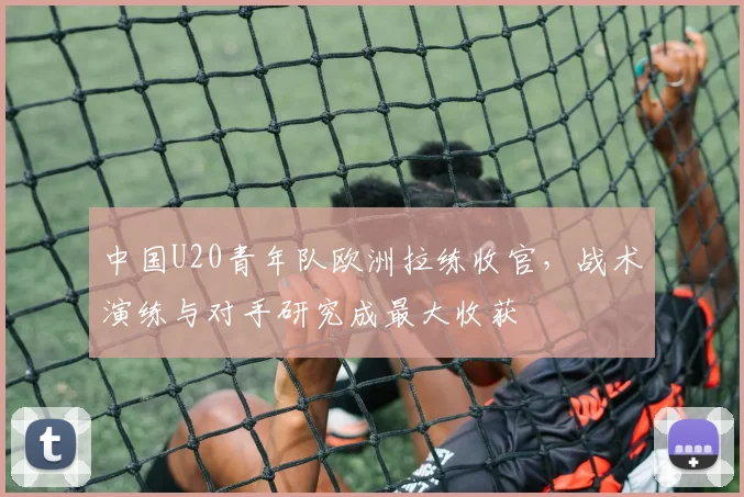 中国U20青年队欧洲拉练收官，战术演练与对手研究成最大收获