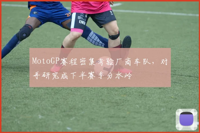 MotoGP赛程密集考验厂商车队，对手研究成下半赛季分水岭