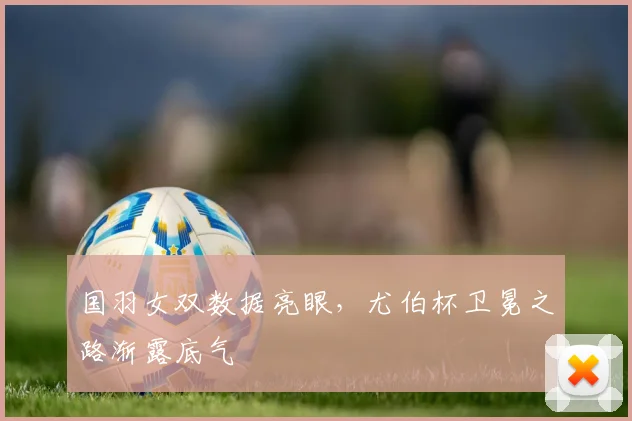 国羽女双数据亮眼，尤伯杯卫冕之路渐露底气