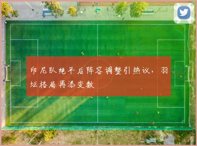印尼队绝平后阵容调整引热议，羽坛格局再添变数