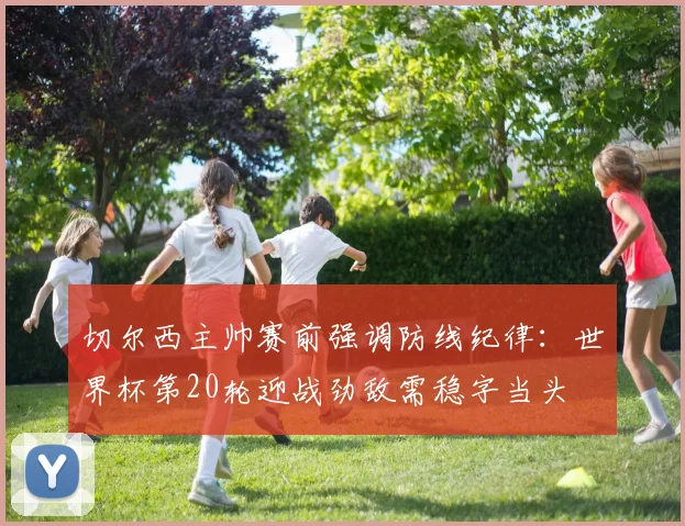 切尔西主帅赛前强调防线纪律：世界杯第20轮迎战劲敌需稳字当头