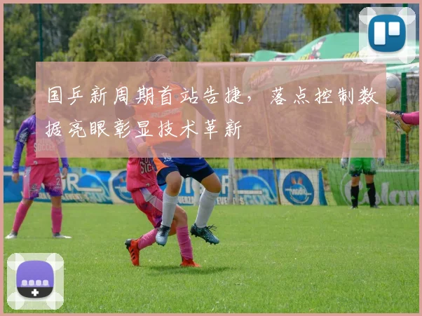 国乒新周期首站告捷，落点控制数据亮眼彰显技术革新