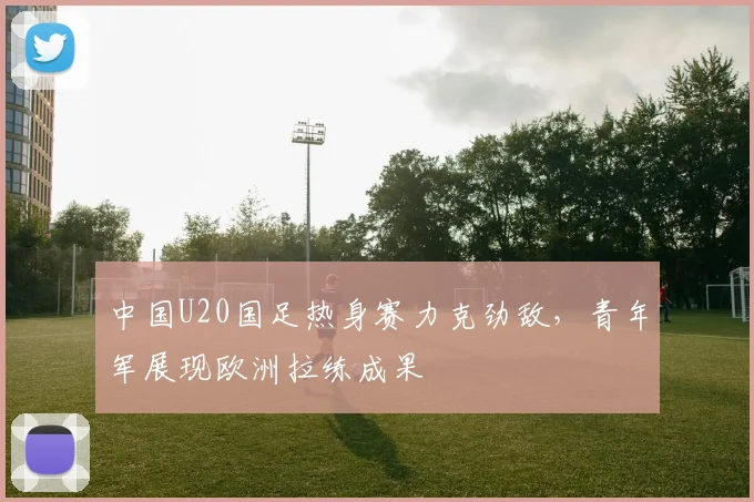 中国U20国足热身赛力克劲敌，青年军展现欧洲拉练成果