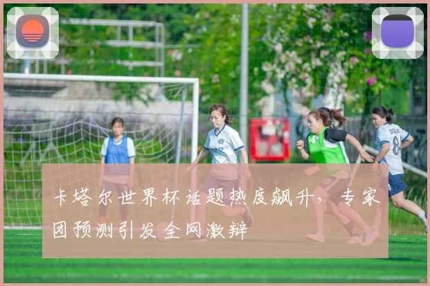 卡塔尔世界杯话题热度飙升，专家团预测引发全网激辩
