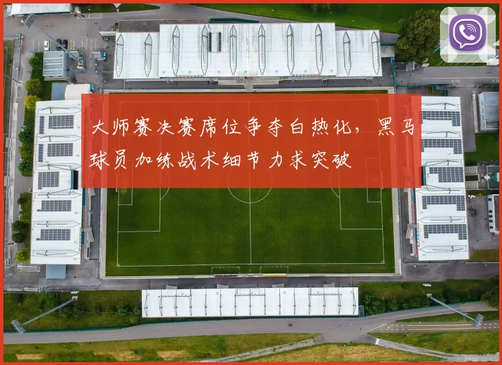 大师赛决赛席位争夺白热化,黑马球员加练战术细节力求突破