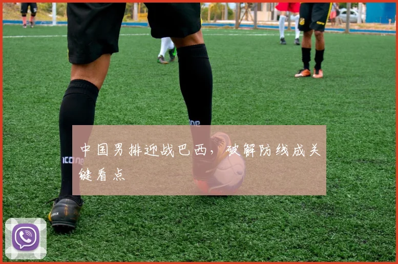 中国男排迎战巴西，破解防线成关键看点