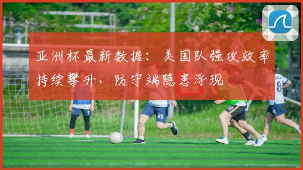 亚洲杯最新数据：美国队强攻效率持续攀升，防守端隐患浮现