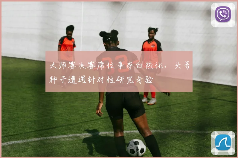 大师赛决赛席位争夺白热化,头号种子遭遇针对性研究考验
