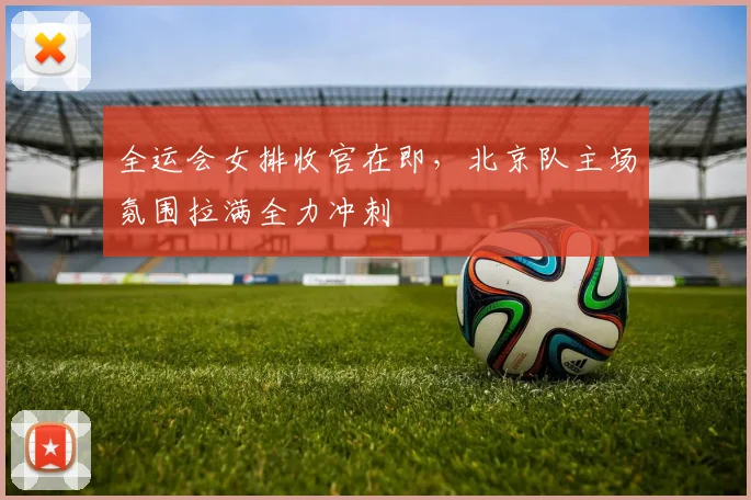 全运会女排收官在即，北京队主场氛围拉满全力冲刺