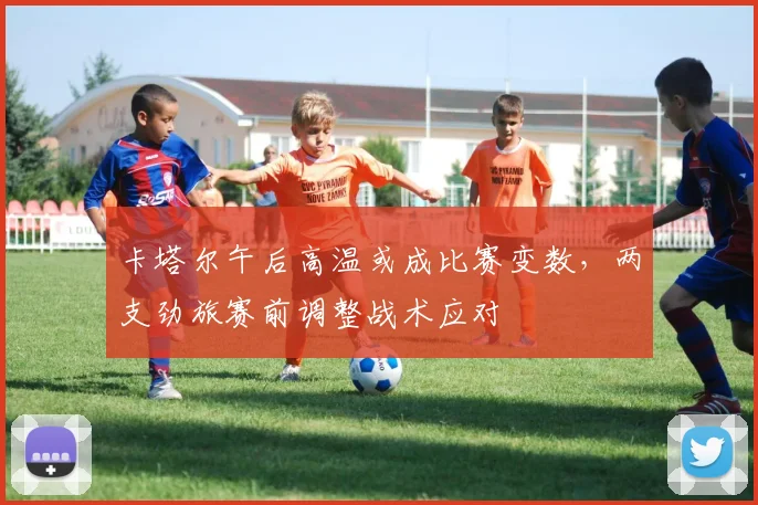 卡塔尔午后高温或成比赛变数，两支劲旅赛前调整战术应对