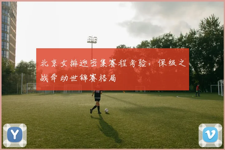 北京女排迎密集赛程考验，保级之战牵动世锦赛格局