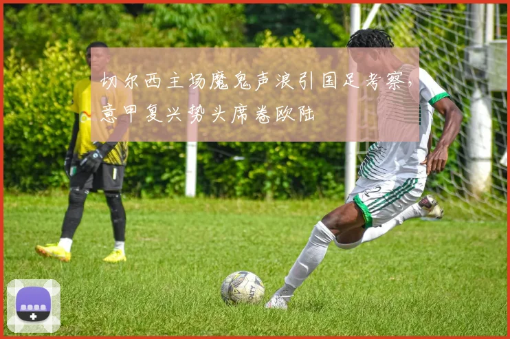 切尔西主场魔鬼声浪引国足考察，意甲复兴势头席卷欧陆