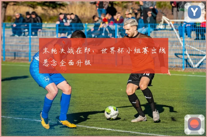 末轮决战在即，世界杯小组赛出线悬念全面升级